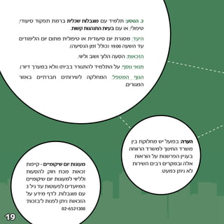 ‫≤‪ Æ‬הנוסע∫ תלמיד עם מוגבלות שכלית ברמת תפקוד סיעודי¨‬
                          ‫טיפולי¨ או עם בעיות התנהגות קשות‪Æ‬‬
     ‫היעד∫ מסגרת יום סיעודית או טיפולית מתום יום הלימודים‬
                          ‫עד השעה ∞∞∫‪© ±π‬כולל זמן הנסיעה®‪Æ‬‬
                                ‫הזכאות∫ הסעה הלוך ושוב וליווי‪Æ‬‬
     ‫תנאי נוסף∫ על התלמיד להתגורר בביתו ©ולא במערך דיור®‪Æ‬‬
     ‫הגוף המטפל∫ המחלקה לשירותים חברתיים באזור‬
                                        ‫המגורים‪Æ‬‬




                                                        ‫הערה∫ בפועל יש מחלוקת בין‬
                                                       ‫משרד החינוך למשרד הרווחה‬
                                                          ‫בעניין הפרשנות על הוראות‬
        ‫מעונות יום שיקומיים ≠ קיימת‬                      ‫אלה ובמקרים רבים השירות‬
        ‫זכאות מכח חוק להסעות‬                                         ‫לא ניתן כמעט‪Æ‬‬
        ‫ולליווי למעונות יום שיקומיים‬
        ‫המיועדים לפעוטות עד גיל ≥‬
        ‫עם מוגבלות‪ Æ‬לדף מידע על‬
        ‫הזכאות ניתן לפנות ל‘בזכות‘‬
                         ‫∏∞≥±≤‪∞≤≠∂µ‬‬
‫‪±π‬‬
 