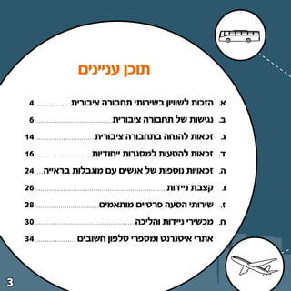 ‫תוכן עניינים‬
     ‫¥‬         ‫א‪ Æ‬הזכות לשוויון בשירותי תחבורה ציבורית‬
     ‫∂‬                   ‫ב‪ Æ‬נגישות של תחבורה ציבורית‬
    ‫¥±‬               ‫ג‪ Æ‬זכאות להנחה בתחבורה ציבורית‬
    ‫∂±‬              ‫ד‪ Æ‬זכאות להסעות למסגרות ייחודיות‬
    ‫¥≤‬   ‫ה‪ Æ‬זכאויות נוספות של אנשים עם מוגבלות בראייה‬
    ‫∂≤‬                                 ‫ו‪ Æ‬קצבת ניידות‬
    ‫∏≤‬                ‫ז‪ Æ‬שירותי הסעה פרטיים מותאמים‬
    ‫∞≥‬                         ‫ח‪ Æ‬מכשירי ניידות והליכה‬
    ‫¥≥‬           ‫אתרי איטנרנט ומספרי טלפון חשובים‬



‫≥‬
 