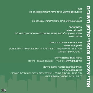 ‫אתרי אינטרנט ומספרי טלפון חשובים‬
                                                                ‫אגד ∫‬
                       ‫‪ www.egged.co.il‬מרכז שירות לקוחות∫ ∏∏∏∏¥‪Æ∞≥≠∂π‬‬

                                                                   ‫דן∫‬
                          ‫‪ www.dan.co.il‬מרכז שירות לקוחות∫ ¥¥¥¥‪Æ∞≥≠∂≥π‬‬

                                                         ‫רכבת ישראל∫‬
                                                     ‫‪www.rail.co.il‬‬
         ‫מספר הטלפון של רכבת ישראל לתיאום נסיעה של אדם עם מוגבלות∫‬
                                                         ‫∞≤∞∑±±∂≠≥∞‪Æ‬‬

                                           ‫משרד התחבורה ©כרטיסי זכאות®∫‬
                                                          ‫‪www.mot.gov.il‬‬
     ‫©דף הבית ≠ רישוי ופיקוח ≠ תחבורה ציבורית ≠ אוטובוסים מידע לנהג ולנוסע‬
                                                    ‫≠ כרטיסי נסיעה והנחות®‪Æ‬‬

                                                ‫ביטוח לאומי ©קצבת ניידות®∫‬
                       ‫‪© www.btl.gov.il‬דף הבית ≠ קצבאות והטבות ≠ ניידות®‬

                                     ‫משרד הבריאות ©מכשירי שיקום וניידות®∫‬
                                                          ‫‪www.health.gov.il‬‬
     ‫©דף הבית ≠ שירותים לאזרח ≠ מכשירי שיקום וניידות‪ ª‬או ביחידות המשרד ≠‬
                                        ‫יחידה ארצית למכשירי שיקום וניידות®‪Æ‬‬




‫¥≥‬
 