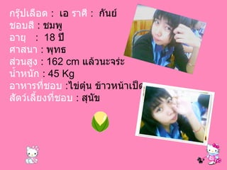 กรุ๊ปเลือด  :  เอ  ราศี   :  กันย์  ชอบสี  :   ชมพู อายุ   :  18  ปี ศาสนา   :  พุทธ ส่วนสูง   : 162 cm  แล้วนะจร่ะ น้ำหนัก   : 45 Kg อาหารที่ชอบ   : ไข่ตุ๋น ข้าวหน้าเป็ด สัตว์เลี้ยงที่ชอบ   :  สุนัข 