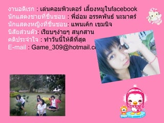 งานอดิเรก   :  เล่นคอมพิวเตอร์ เลี้ยงหมูใน facebook นักแสดงชายที่ชื่นชอบ  :  พี่อ๋อม อรรคพันธ์ นะมาตร์ นักแสดงหญิงที่ชื่นชอบ :  แพนเค้ก เขมนิจ นิสัยส่วนตัว :  เรียบๆง่ายๆ สนุกสาน  คติประจำใจ  :  ทำวันนี้ให้ดีที่สุด E-mail  : Game_309@hotmail.com 