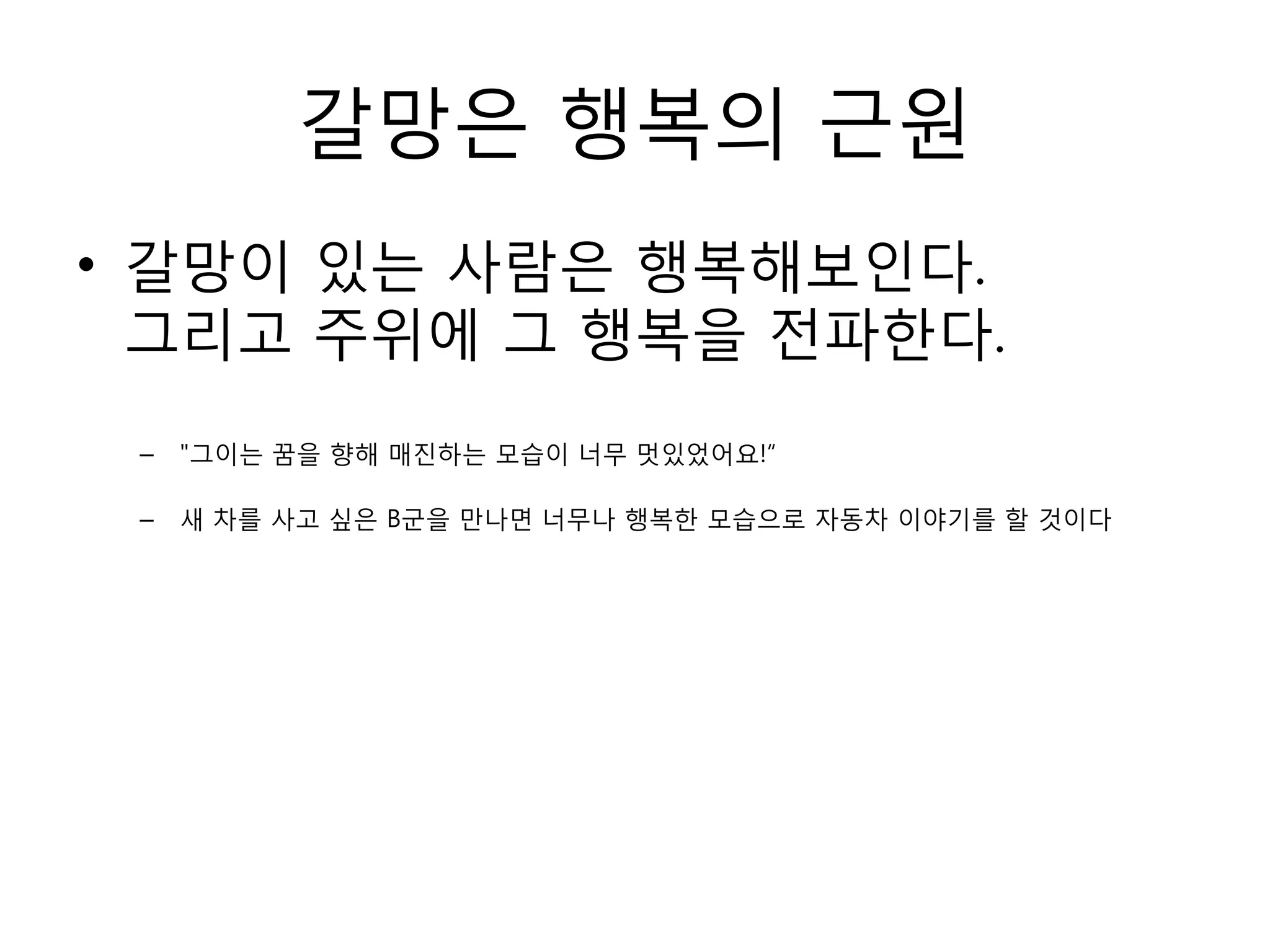갈망은 행복의 근원갈망이 있는 사람은 행복해보인다.그리고 주위에 그 행복을 전파한다."그이는 꿈을 향해 매진하는 모습이 너무 멋있었어요!“ 새 차를 사고 싶은 B군을 만나면 너무나 행복한 모습으로 자동차 이야기를 할 것이다