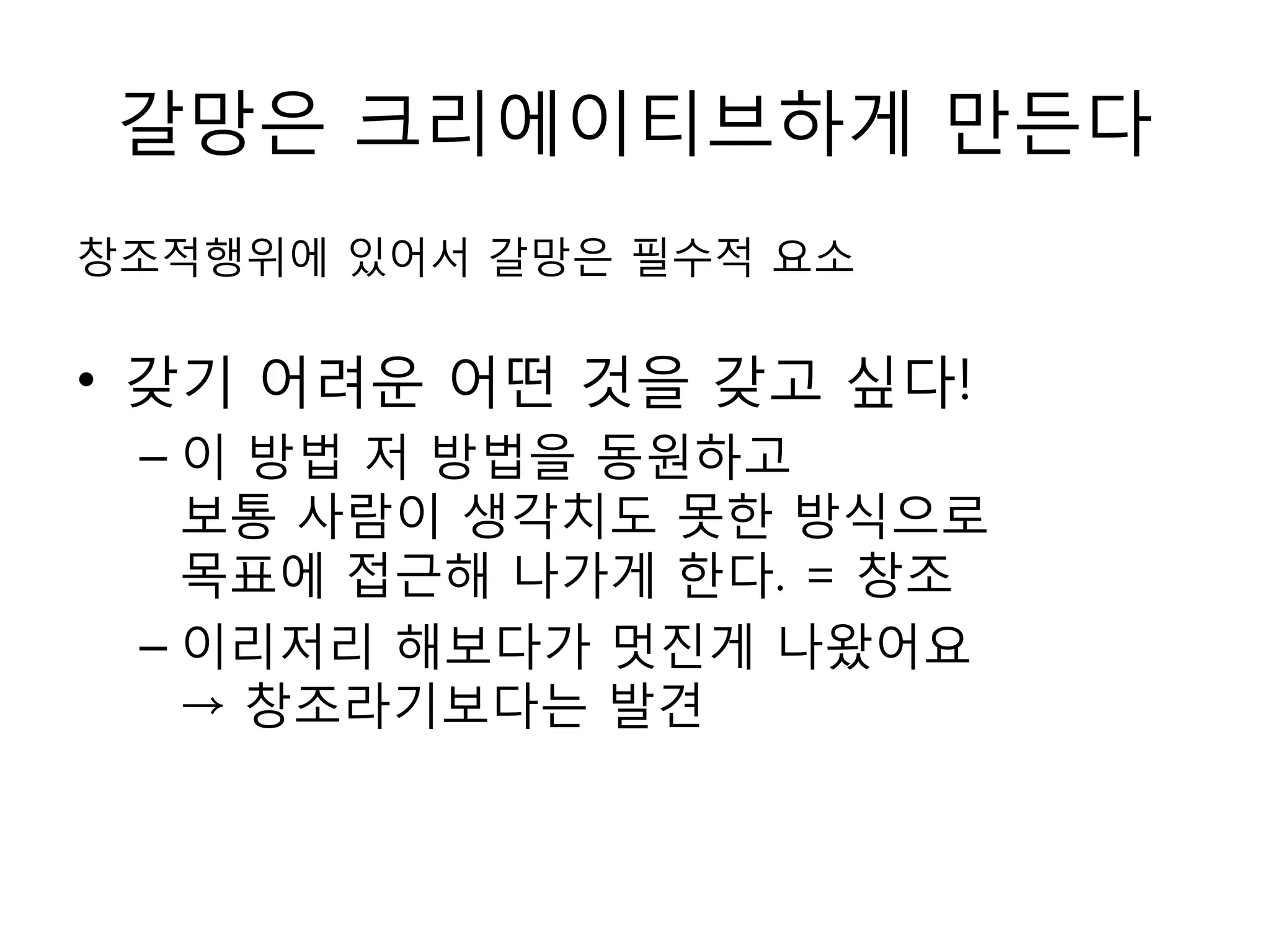 갈망은 크리에이티브하게 만든다창조적행위에 있어서 갈망은 필수적 요소갖기 어려운 어떤 것을 갖고 싶다!이 방법 저 방법을 동원하고 보통 사람이 생각치도 못한 방식으로 목표에 접근해 나가게 한다. = 창조이리저리 해보다가 멋진게 나왔어요 -> 창조라기보다는 발견