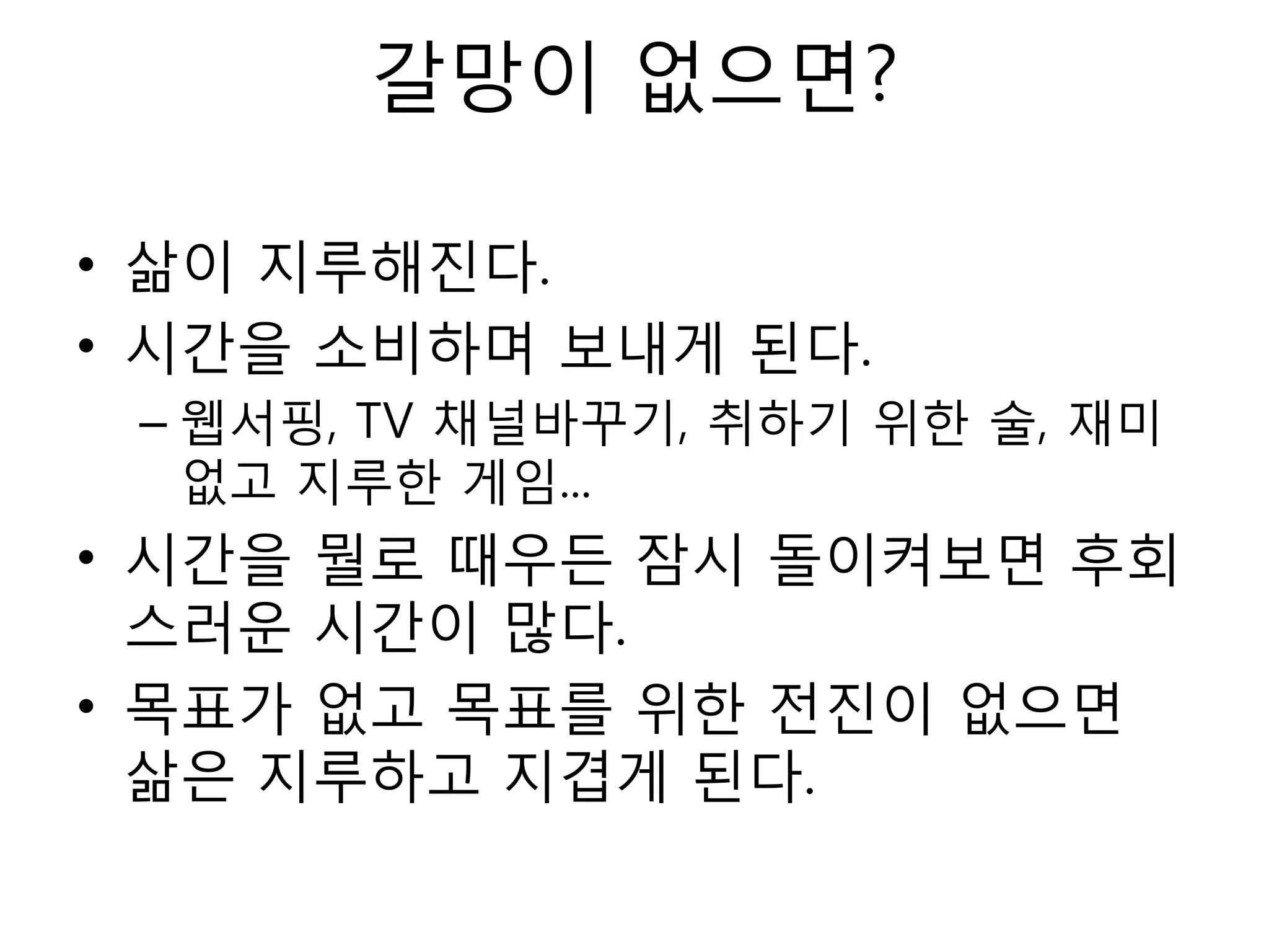 갈망이 없으면?삶이 지루해진다.시간을 소비하며 보내게 된다.웹서핑, TV 채널바꾸기, 취하기 위한 술, 재미없고 지루한 게임...시간을 뭘로 때우든 잠시 돌이켜보면 후회스러운 시간이 많다.목표가 없고 목표를 위한 전진이 없으면 삶은 지루하고 지겹게 된다.