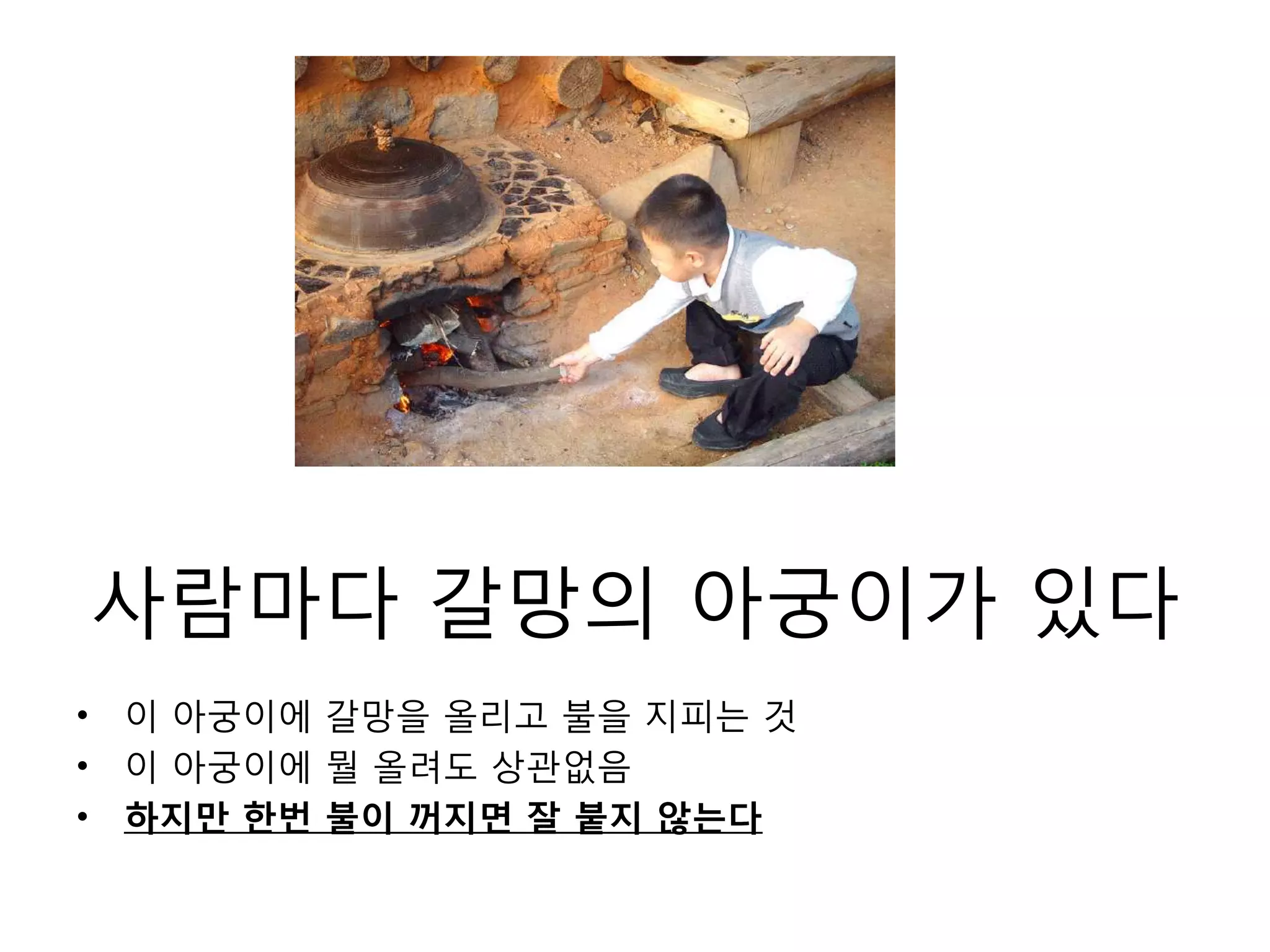 사람마다 갈망의 아궁이가 있다이 아궁이에 갈망을 올리고 불을 지피는 것이 아궁이에 뭘 올려도 상관없음하지만 한번 불이 꺼지면 잘 붙지 않는다