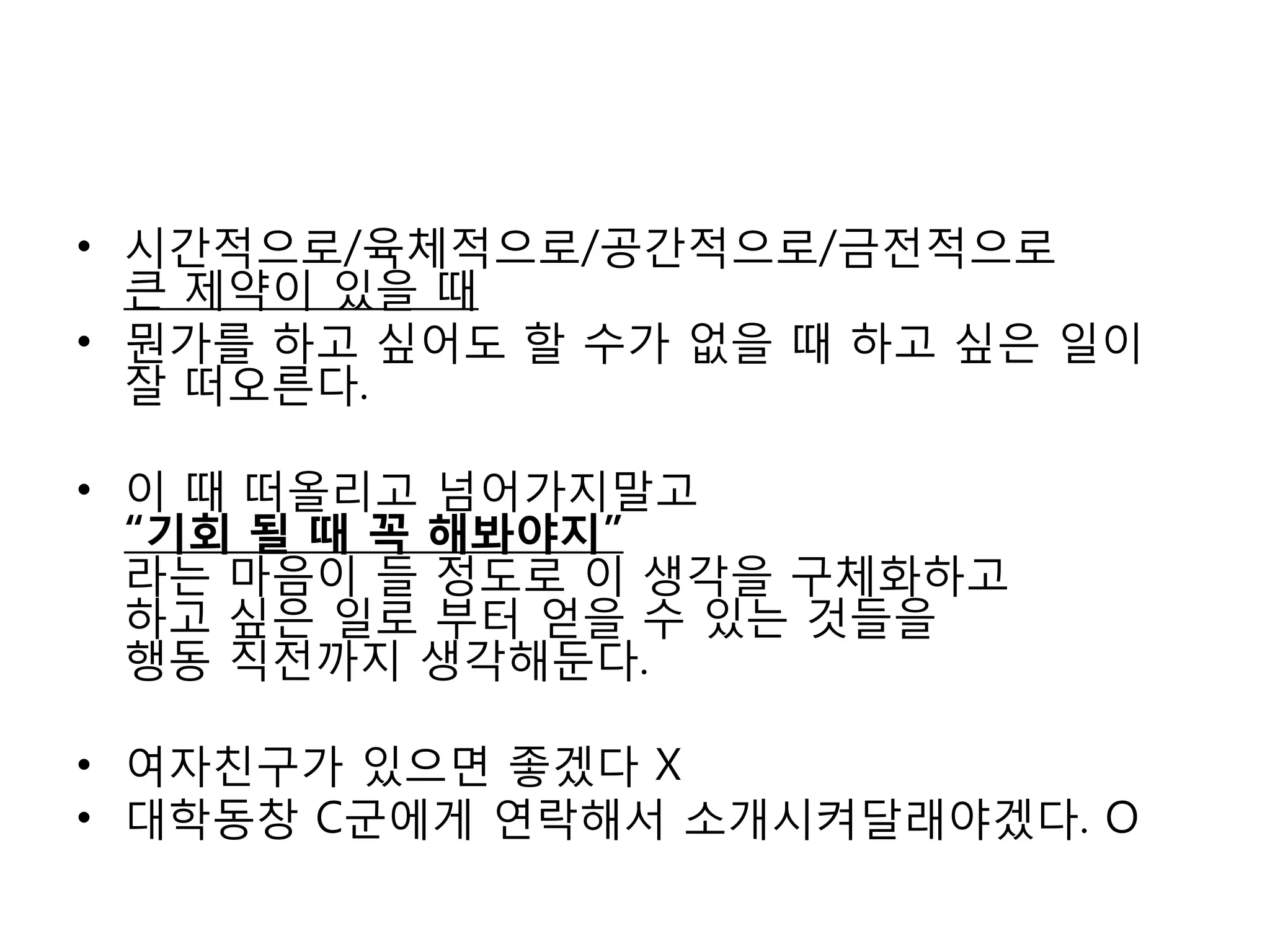 시간적으로/육체적으로/공간적으로/금전적으로 큰 제약이 있을 때뭔가를 하고 싶어도 할 수가 없을 때 하고 싶은 일이 잘 떠오른다.이 때 떠올리고 넘어가지말고 “기회 될 때 꼭 해봐야지”라는 마음이 들 정도로 이 생각을 구체화하고하고 싶은 일로 부터 얻을 수 있는 것들을 행동 직전까지 생각해둔다.여자친구가 있으면 좋겠다 X대학동창 C군에게 연락해서 소개시켜달래야겠다. O