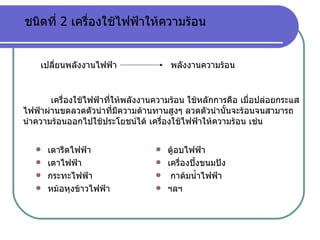 เตารีดไฟฟ้า เตาไฟฟ้า กระทะไฟฟ้า หม้อหุงข้าวไฟฟ้า ตู้อบไฟฟ้า  เครื่องปิ้งขนมปัง  กาต้มน้ำไฟฟ้า ฯลฯ ชนิดที่  2  เครื่องใช้ไฟฟ้าให้ความร้อน เปลี่ยนพลังงานไฟฟ้า พลังงานความร้อน เครื่องใช้ไฟฟ้าที่ให้พลังงานความร้อน ใช้หลักการคือ เมื่อปล่อยกระแสไฟฟ้าผ่านขดลวดตัวนำที่มีความต้านทานสูงๆ ลวดตัวนำนั้นจะร้อนจนสามารถนำความร้อนออกไปใช้ประโยชน์ได้ เครื่องใช้ไฟฟ้าให้ความร้อน เช่น 