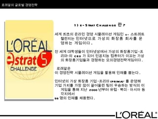 로레알의 글로벌 경영전략 1) e-Strat Challenge 란 ? 세계 최초의 온라인 경영 시뮬레이션 게임인  e- 스트레트 챌린지는  인터넷으로 가상의 화장품 회사를 운영하는 게임이다 . 전 세계 대학생들이 인터넷상에서 가상의 화장품기업 ‘프리마’의  CEO 가 되어 인공지능 컴퓨터가 이끄는 가상의 화장품기업들과 경쟁하는 모의경영전략게임이다 . 로레알은  이 경영전략 시뮬레이션 게임을 활용해 인재를 뽑는다 .  인터넷의 가상 화장품 기업 ‘프리마 (PRIMA)’ 를 운영해 기업 가치를 가장 많이 끌어올린 팀이 우승하는 방식의 이 게임을 통해 지난  2000 년부터 유럽 · 북미 · 아시아 등 각지에서  98 명의 인재를 채용했다 .  