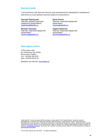 Контактні особи

У разі виникнення у Вас будь-яких запитань щодо вищезазначеного інформаційного повідомлення,
звертайтеся до наших фахівців податково-юридичного департаменту:


Григорій Павлоцький                                  Євген Заноза
Партнер, керівник податково-                         Партнер, податково-юридичний
юридичного департаменту                              департамент
gpavlotsky@deloitte.ua                               yzanoza@deloitte.ua

Вікторія Чорновол                                    Андрій Серветник
Партнер, податково-юридичний                         Партнер, податково-юридичний
департамент                                          департамент
vchornovol@deloitte.ua                               aservetnyk@deloitte.ua




Наша адреса у Києві:

01033 Україна, Київ
вул. Жилянська, буд. 48-50а
Бізнес-центр «Прайм»
Тел.: +38 (044) 490 90 00
Факс: +38 (044) 490 90 01

Відвідайте наш веб-сайт: www.deloitte.ua




Назва „Делойт” стосується однієї або більше фірм у складі „Делойт Туш Томацу Лімітед”, приватної компанії,
відповідальність учасників якої обмежена наданими ними гарантіями, зареєстрованої згідно із законодавством
Великобританії, причому кожна з таких фірм є самостійною і незалежною юридичною особою. Детальний опис правової
структури об’єднання „Делойт Туш Томацу Лімітед” і фірм, які входять до її складу, представлений у мережі Інтернет за
адресою: www.deloitte.com/about. Детальний опис правової структури компанії „Делойт” в СНД знаходиться за адресою:
www.deloitte.com/ru/about.

© 2010 ПрАТ „Делойт енд Туш ЮСК”. Усі права застережено.


                                                                                                                   10
 