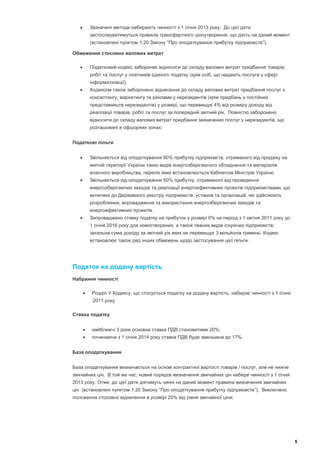        Зазначені методи набирають чинності з 1 січня 2013 року. До цієї дати
           застосовуватимуться правила трансфертного ціноутворення, що діють на даний момент
           (встановлені пунктом 1.20 Закону “Про оподаткування прибутку підприємств”).

Обмеження стосовно валових витрат

          Податковий кодекс забороняє відносити до складу валових витрат придбання товарів,
           робіт та послуг у платників єдиного податку (крім осіб, що надають послуги у сфері
           інформатизації);
          Кодексом також заборонено віднесення до складу валових витрат придбання послуг з
           консалтингу, маркетингу та реклами у нерезидентів (крім придбань у постійних
           представництв нерезидентів) у розмірі, що перевищує 4% від розміру доходу від
           реалізації товарів, робіт та послуг за попередній звітний рік. Повністю заборонено
           відносити до складу валових витрат придбання зазначених послуг у нерезидентів, що
           розташовані в офшорних зонах.


Податкові пільги


          Звільняється від оподаткування 80% прибутку підприємств, отриманого від продажу на
           митній території України таких видів енергозберігаючого обладнання та матеріалів
           власного виробництва, перелік яких встановлюється Кабінетом Міністрів України;
          Звільняється від оподаткування 50% прибутку, отриманого від проведення
           енергозберігаючих заходів та реалізації енергоефективних проектів підприємствами, що
           включені до Державного реєстру підприємств, установ та організацій, які здійснюють
           розроблення, впровадження та використання енергозберігаючих заходів та
           енергоефективних проектів.
          Запроваджено ставку податку на прибуток у розмірі 0% на період з 1 квітня 2011 року до
           1 січня 2016 року для новостворених, а також певних видів існуючих підприємств,
           загальна сума доходу за звітний рік яких не перевищує 3 мільйонів гривень. Кодекс
           встановлює також ряд інших обмежень щодо застосування цієї пільги.




Податок на додану вартість
Набрання чинності

          Розділ V Кодексу, що стосується податку на додану вартість, набирає чинності з 1 січня
            2011 року.

Ставка податку


          найближчі 3 роки основна ставка ПДВ становитиме 20%;
          починаючи з 1 січня 2014 року ставка ПДВ буде зменшена до 17%.


База оподаткування


База оподаткування визначається на основі контрактної вартості товарів / послуг, але не нижче
звичайних цін. В той же час, новий порядок визначення звичайних цін набере чинності з 1 січня
2013 року. Отже, до цієї дати діятимуть чинні на даний момент правила визначення звичайних
цін (встановлені пунктом 1.20 Закону “Про оподаткування прибутку підприємств”). Виключено
положення стосовно відхилення в розмірі 20% від рівня звичайної ціни.




                                                                                                    5
 