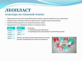 ЛЕОПЛАСТ
пластырь на тканевой основе
   Предназначен для длительной фиксации повязок и других предметов мед. назначения
   Натуральная хлопковая основа не препятствует аэрации кожи под повязкой
   Безболезненно удаляется, не оставляя клеевых следов
   Представлен в 2-х вариантах: белого и телесного цвета
    Леопласт     Леопласт
    телесный     белый
                              Упаковка:
    1мх1,25см    5мх1,25см
                               индивидуальная картонная
                               индивидуальная прозрачная на цветной подложке
    1мх2,5м      5м2,5см

    5мх1,25см    5мх5м

    5мх2,5см

    5мх5см
                Основа: нетканый гипоаллергенный полиэстер
                Адгезив: безвредный для кожи полиакрилат
 