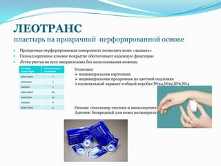 ЛЕОТРАНС
пластырь на прозрачной перфорированной основе
   Прозрачная перфорированная поверхность позволяет коже «дышать»
   Гипоаллергенное клеевое покрытие обеспечивает надежную фиксацию
   Легко рвется во всех направлениях без использования ножниц
    Размер      Количество в
    пластыря    упаковке
                               Упаковка:
    5мх1,25см        1
                                индивидуальная картонная
                                индивидуальная прозрачная на цветной подложке
    5мх2,5см         1
                               госпитальный вариант в общей коробке №24,№12,№6,№4
    5мх5см           1

    9мх1,25см        24

    9мх2,5см         12

    9мх5см           6

    9смх7,5см        4         Основа: сополимер этилена и винилацетата
                               Адгезив: безвредный для кожи полиакрилат
 
