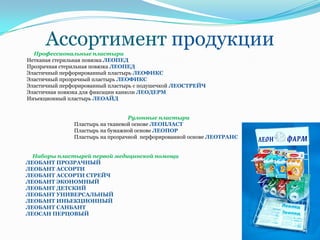 Ассортимент продукции
  Профессиональные пластыри
Нетканая стерильная повязка ЛЕОПЕД
Прозрачная стерильная повязка ЛЕОПЕД
Эластичный перфорированный пластырь ЛЕОФИКС
Эластичный прозрачный пластырь ЛЕОФИКС
Эластичный перфорированный пластырь с подушечкой ЛЕОСТРЕЙЧ
Эластичная повязка для фиксации канюли ЛЕОДЕРМ
Инъекционный пластырь ЛЕОАЙД


                                  Рулонные пластыри
               Пластырь на тканевой основе ЛЕОПЛАСТ
               Пластырь на бумажной основе ЛЕОПОР
               Пластырь на прозрачной перфорированной основе ЛЕОТРАНС


  Наборы пластырей первой медицинской помощи
ЛЕОБАНТ ПРОЗРАЧНЫЙ
ЛЕОБАНТ АССОРТИ
ЛЕОБАНТ АССОРТИ СТРЕЙЧ
ЛЕОБАНТ ЭКОНОМНЫЙ
ЛЕОБАНТ ДЕТСКИЙ
ЛЕОБАНТ УНИВЕРСАЛЬНЫЙ
ЛЕОБАНТ ИНЬЕКЦИОННЫЙ
ЛЕОБАНТ САНБАНТ
ЛЕОСАН ПЕРЦОВЫЙ
 