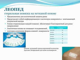 ЛЕОПЕД
стерильная повязка на нетканой основе
 Предназначена для асептической защиты раны
 Представляет собой перфорированную эластичную поверхность с впитывающей
  подушечкой внутри
 Гамма-стерилизация каждой повязки обеспечивает благоприятный для раны
  микроклимат
                                                   Размер      Количество штук
 Эластичная основа не сковывает телодвижений ,    повязки     в коробке

                                                   5смх7,5см         50
 повторяя изменения формы кожной поверхности
                                                   5смх9см           50

                                                   9смх10см          25

                                                   9смх15м           25

                                                   9смх20см          25

                                                   9смх25см          25

                                                   9смх30см          25




                    Основа: нетканый гипоаллергенный полиэстер
                    Адгезив: безвредный для кожи полиакрилат
 