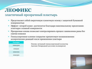 ЛЕОФИКС
эластичный прозрачный пластырь
  Представляет собой сверхтонкую пленочную основу с защитной бумажной
   поверхностью
  Эффект «второй кожи» достигается благодаря максимальному прилеганию
   пластыря к кожной поверхности
  Прозрачная основа позволяет контролировать процесс заживления раны без
   снятия повязки
  Гипоаллергенное клеевое покрытие препятствует возникновению
   аллергических реакций после применения пластыря
     Размеры
                      Основа: нетканый гипоаллергенный полиэстер
     10мх2,5см
                      Адгезив: безвредный для кожи полиакрилат
     10мх5см

     10мх10см

     10мх15см
 