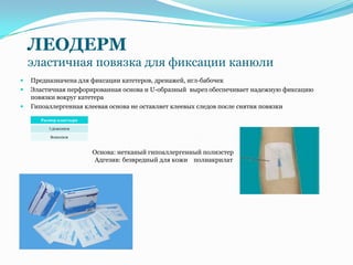 ЛЕОДЕРМ
    эластичная повязка для фиксации канюли
   Предназначена для фиксации катетеров, дренажей, игл-бабочек
   Эластичная перфорированная основа и U-образный вырез обеспечивает надежную фиксацию
    повязки вокруг катетера
   Гипоаллергенная клеевая основа не оставляет клеевых следов после снятия повязки

       Размер пластыря

          7,2смх10см

          8смх10см



                         Основа: нетканый гипоаллергенный полиэстер
                          Адгезив: безвредный для кожи полиакрилат
 