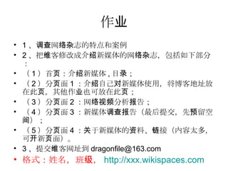 作业 1 、调查网络杂志的特点和案例 2 、把维客修改成介绍新媒体的网络杂志，包括如下部分： （ 1 ）首页：介绍新媒体 , 目录； （ 2 ）分页面 1 ：介绍自己对新媒体使用，将博客地址放在此页，其他作业也可放在此页； （ 3 ）分页面 2 ：网络视频分析报告； （ 4 ）分页面 3 ：新媒体调查报告（最后提交，先预留空间）； （ 5 ）分页面 4 ：关于新媒体的资料、链接（内容太多，可开新页面）。 3 、提交维客网址到 [email_address] 格式：姓名，班级， http://xxx.wikispaces.com   