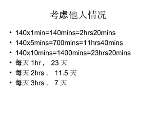 考虑他人情况 140x1min=140mins=2hrs20mins 140x5mins=700mins=11hrs40mins 140x10mins=1400mins=23hrs20mins 每天 1hr ， 23 天 每天 2hrs ， 11.5 天 每天 3hrs ， 7 天 