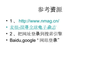 参考资源 1 、 http ://www.nmag.cn/ 麦根 - 探寻全球电子 杂志 2 、把网址登录到搜索引擎 Baidu,google “ 网站登录” 