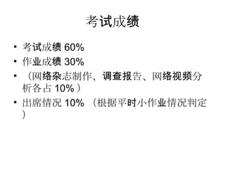 考试成绩 考试成绩 60% 作业成绩 30% （网络杂志制作、调查报告、网络视频分析各占 10% ） 出席情况 10% （根据平时小作业情况判定） 