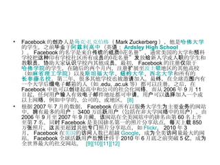 Facebook 的创办人是 马克 · 扎克伯格 （ Mark Zuckerberg ），他是 哈佛大学 的学生，之前毕业于 阿兹利高中 （英语： Ardsley High School ）。 Facebook 的名字是来自传统的纸质“花名册”，通常美国的大学和预科学校把这种印有学校社区所有成员的“花名册”发放给新入学或入职的学生和教职员，协助大家认识学校内其他成员。最初， Facebook 的注册仅限于 哈佛学院 的学生，在随后的两个月内，注册扩展至 波士顿 地区的其他高校（如 麻省理工学院 ）以及 斯坦福大学 、 纽约大学 、 西北大学 和所有的 长春藤名校 。第二年，很多其他学校也被邀请加入。最终，在全球范围内有一个大学后缀电子邮箱的人（如 .edu, .ac.uk 等）都可以注册。之后，在 Facebook 中也可以创建起高中和公司的社会化网络。而从 2006 年 9 月 11 日起，任何用户输入有效电子邮件地址都可申请。用户可以选择加入一个或以上网络，例如中学的、公司的、或地区。 [8] 根据 2007 年 7 月的数据， Facebook 在所有以服务大学生为主要业务的网站中，拥有最多的用户： 3400 万活跃用户（包括在非大学网络中的用户）。由 2006 年 9 月至 2007 年 9 月间，该网站在全美网站中的排名由第 60 名上升至第 7 名。同时 Facebook 是美国排名第一的照片分享站点，每天上载 850 万张照片。这甚至超过其他专门照片分享站点，如 Flickr 。 2010 年 3 月， Facebook 在 美国 的访问人数已超越 Google ，成为全美访问量最大的网站。 Facebook 全球活跃用户数预计将于 2010 年 6 月底之前突破 5 亿，成为全世界最大的社交网站。  [9] [10] [11] [12] 