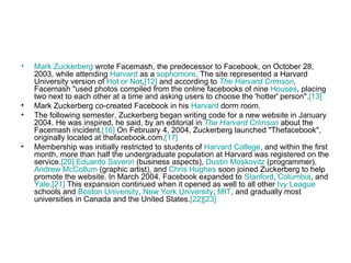 Mark  Zuckerberg  wrote Facemash, the predecessor to Facebook, on October 28, 2003, while attending  Harvard  as a  sophomore . The site represented a Harvard University version of  Hot or Not , [12]  and according to  The Harvard Crimson , Facemash "used photos compiled from the online facebooks of nine  Houses , placing two next to each other at a time and asking users to choose the 'hotter' person". [13] Mark Zuckerberg co-created Facebook in his  Harvard  dorm room. The following semester, Zuckerberg began writing code for a new website in January 2004. He was inspired, he said, by an editorial in  The Harvard Crimson  about the Facemash incident. [16]  On February 4, 2004, Zuckerberg launched "Thefacebook", originally located at thefacebook.com. [17] Membership was initially restricted to students of  Harvard College , and within the first month, more than half the undergraduate population at Harvard was registered on the service. [20]   Eduardo  Saverin  (business aspects),  Dustin  Moskovitz  (programmer),  Andrew McCollum  (graphic artist), and  Chris Hughes  soon joined Zuckerberg to help promote the website. In March 2004, Facebook expanded to  Stanford ,  Columbia , and  Yale . [21]  This expansion continued when it opened as well to all other  Ivy League  schools and  Boston University ,  New York University ,  MIT , and gradually most universities in Canada and the United States. [22] [23] 