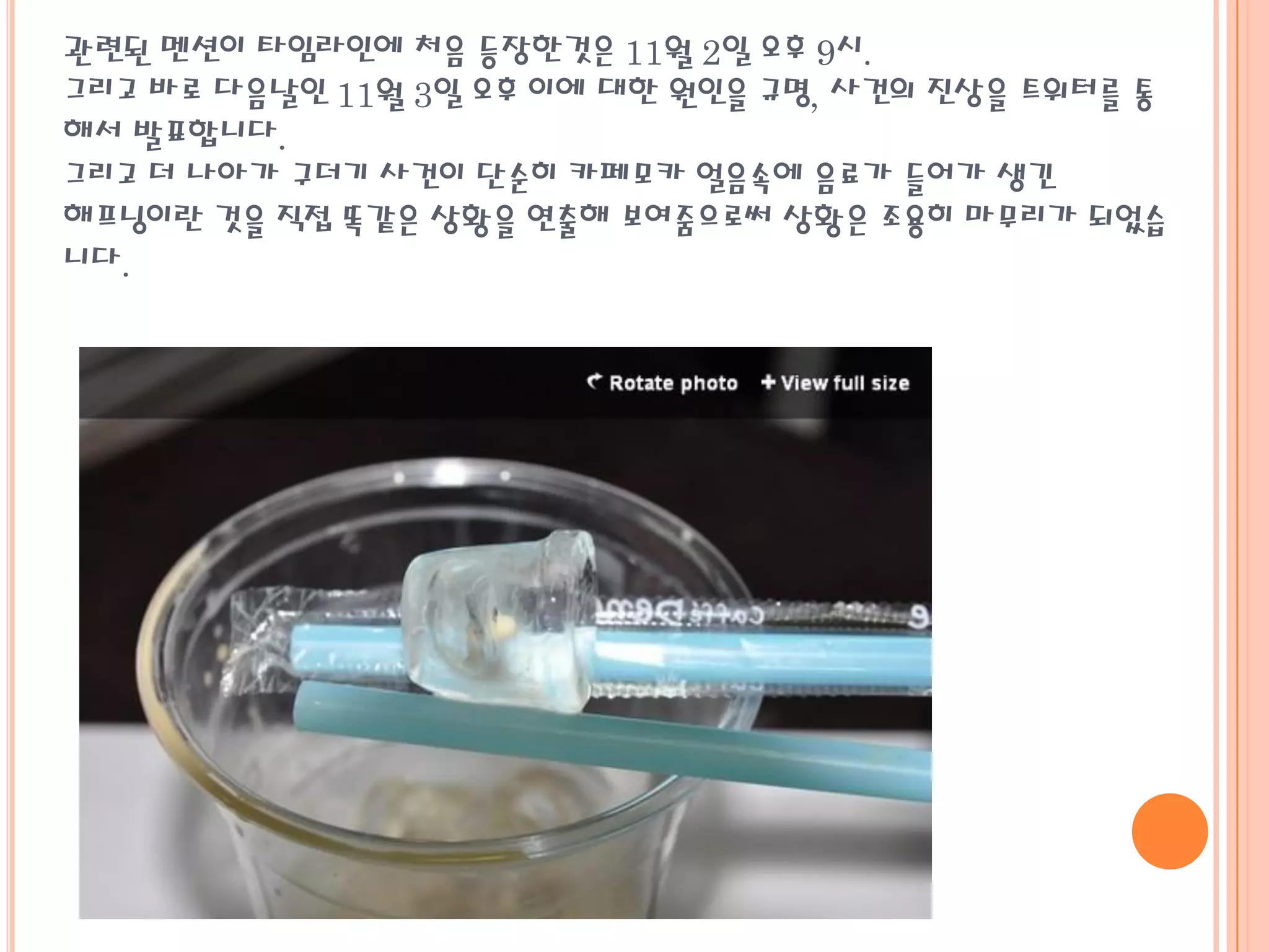 관련된 멘션이 타임라인에 처음 등장한것은 11월 2일 오후 9시.
그리고 바로 다음날인 11월 3일 오후 이에 대한 원인을 규명, 사건의 진상을 트위터를 통
해서 발표합니다.
그리고 더 나아가 구더기 사건이 단순히 카페모카 얼음속에 음료가 들어가 생긴
해프닝이란 것을 직접 똑같은 상황을 연출해 보여줌으로써 상황은 조용히 마무리가 되었습
니다.
 