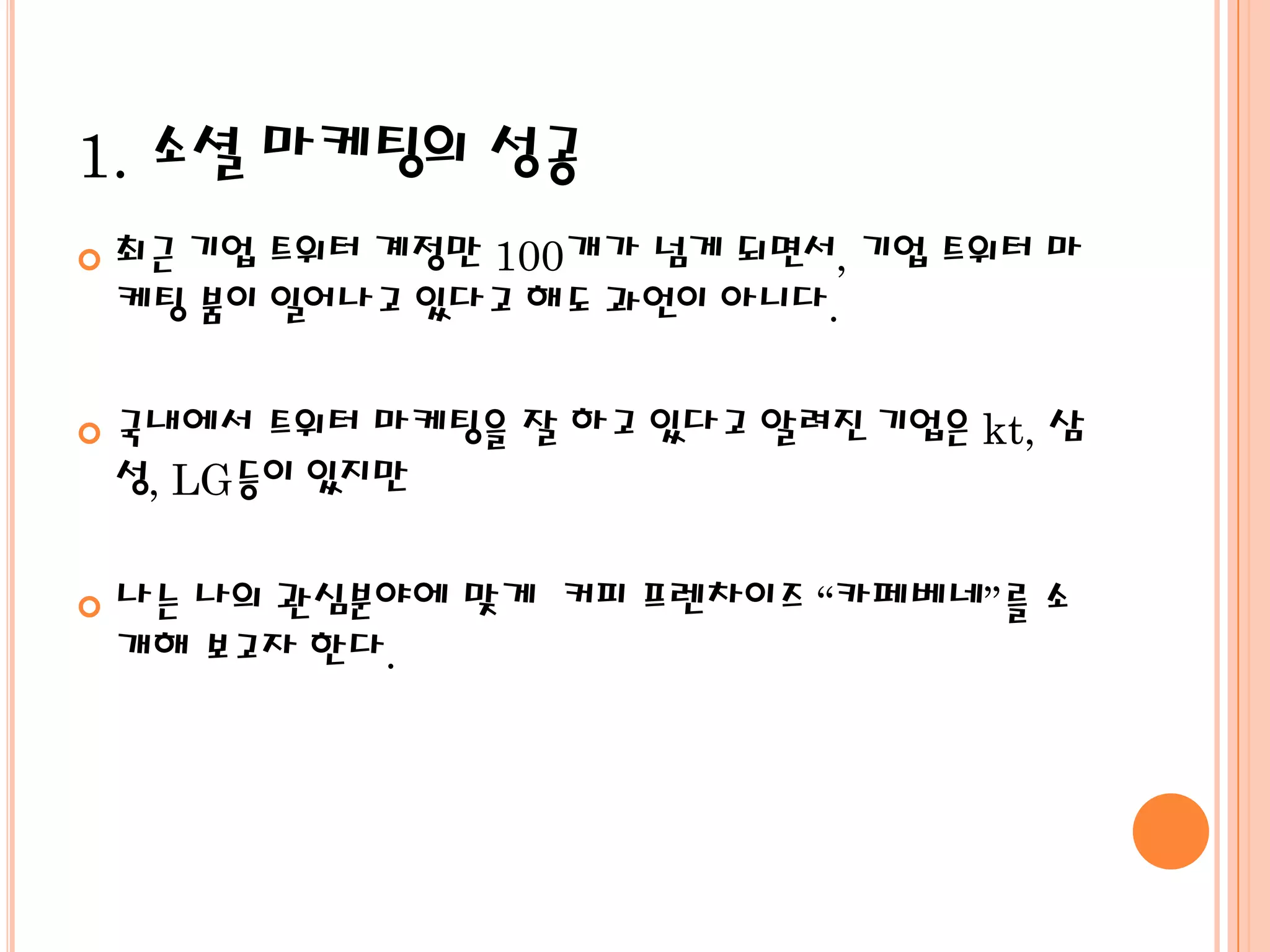 1. 소셜 마케팅의 성공
   최근 기업 트위터 계정만 100개가 넘게 되면서, 기업 트위터 마
    케팅 붐이 일어나고 있다고 해도 과언이 아니다.

   국내에서 트위터 마케팅을 잘 하고 있다고 알려진 기업은 kt, 삼
    성, LG등이 있지만

   나는 나의 관심분야에 맞게 커피 프렌차이즈 “카페베네”를 소
    개해 보고자 한다.
 