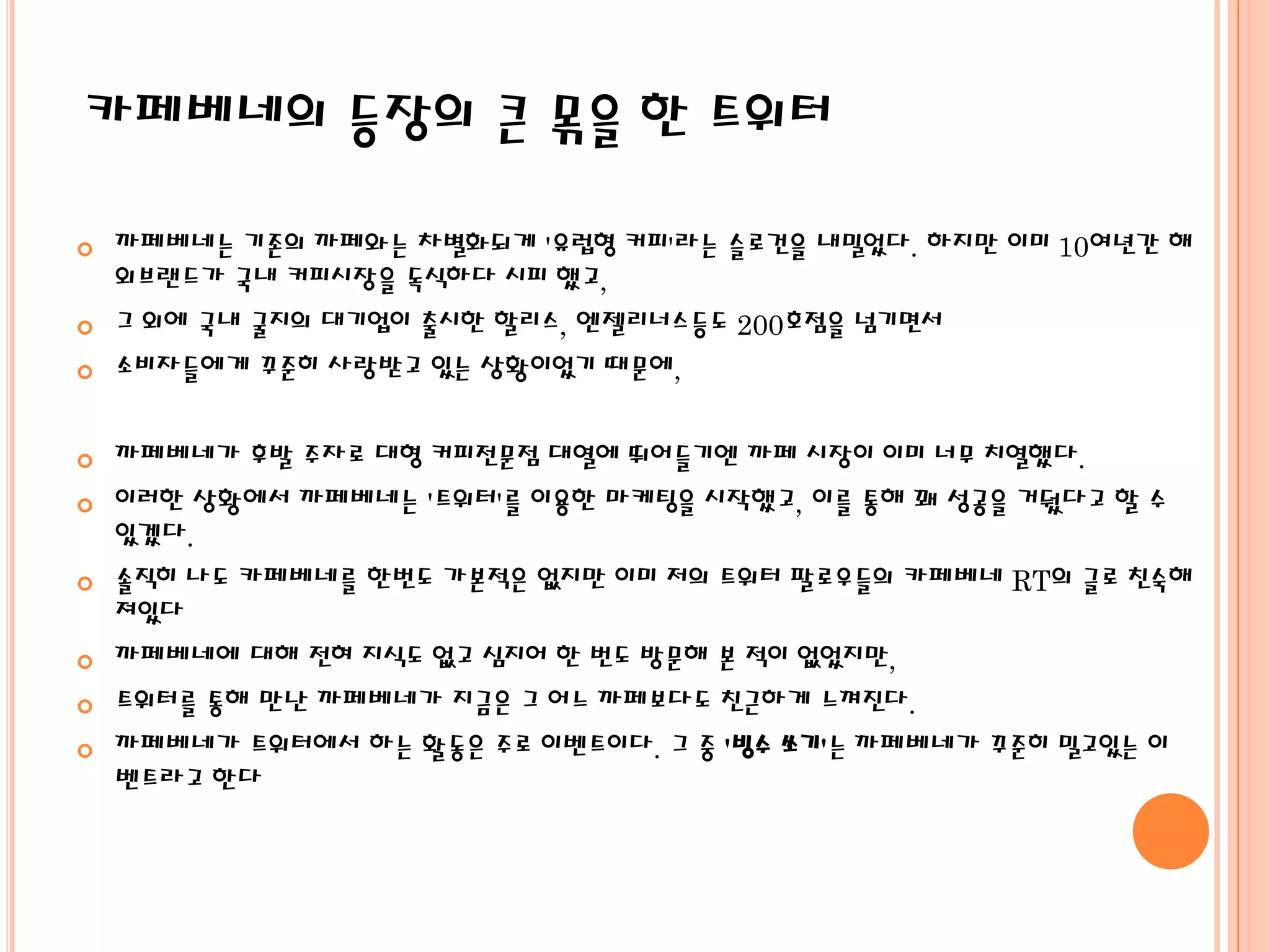 카페베네의 등장의 큰 몪을 한 트위터

   까페베네는 기존의 까페와는 차별화되게 '유럽형 커피'라는 슬로건을 내밀었다. 하지만 이미 10여년간 해
    외브랜드가 국내 커피시장을 독식하다 시피 했고,
   그 외에 국내 굴지의 대기업이 출시한 할리스, 엔젤리너스등도 200호점을 넘기면서
   소비자들에게 꾸준히 사랑받고 있는 상황이었기 때문에,


   까페베네가 후발 주자로 대형 커피전문점 대열에 뛰어들기엔 까페 시장이 이미 너무 치열했다.
   이러한 상황에서 까페베네는 '트위터'를 이용한 마케팅을 시작했고, 이를 통해 꽤 성공을 거뒀다고 할 수
    있겠다.
   솔직히 나도 카페베네를 한번도 가본적은 없지만 이미 저의 트위터 팔로우들의 카페베네 RT의 글로 친숙해
    져있다
   까페베네에 대해 전혀 지식도 없고 심지어 한 번도 방문해 본 적이 없었지만,
   트위터를 통해 만난 까페베네가 지금은 그 어느 까페보다도 친근하게 느껴진다.
   까페베네가 트위터에서 하는 활동은 주로 이벤트이다. 그 중 '빙수 쏘기'는 까페베네가 꾸준히 밀고있는 이
    벤트라고 한다
 