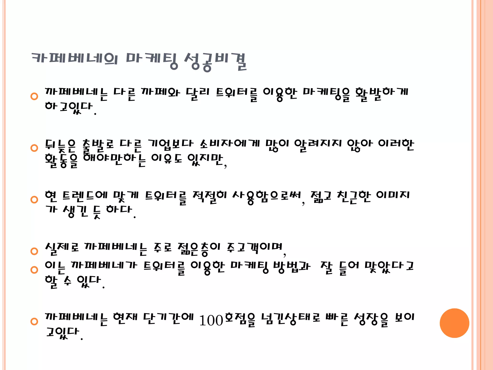 카페베네의 마케팅 성공비결
   까페베네는 다른 까페와 달리 트위터를 이용한 마케팅을 활발하게
    하고있다.

   뒤늦은 출발로 다른 기업보다 소비자에게 많이 알려지지 않아 이러한
    활동을 해야만하는 이유도 있지만,

   현 트렌드에 맞게 트위터를 적절히 사용함으로써, 젊고 친근한 이미지
    가 생긴 듯 하다.

   실제로 까페베네는 주로 젊은층이 주고객이며,
   이는 까페베네가 트위터를 이용한 마케팅 방법과 잘 들어 맞았다고
    할 수 있다.

   까페베네는 현재 단기간에 100호점을 넘긴상태로 빠른 성장을 보이
    고있다.
 