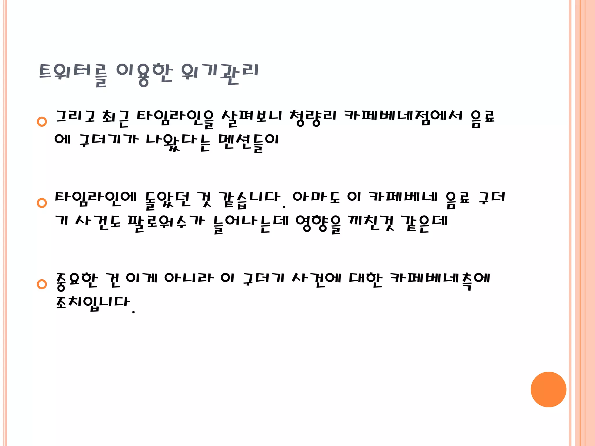 트위터를 이용한 위기관리
   그리고 최근 타임라인을 살펴보니 청량리 카페베네점에서 음료
    에 구더기가 나왔다는 멘션들이

   타임라인에 돌았던 것 같습니다. 아마도 이 카페베네 음료 구더
    기 사건도 팔로워수가 늘어나는데 영향을 끼친것 같은데

   중요한 건 이게 아니라 이 구더기 사건에 대한 카페베네측에
    조치입니다.
 