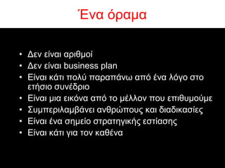 Έλα όξακα

• Δελ είλαη αξηζκνί
• Δελ είλαη business plan
• Είλαη θάηη πνιύ παξαπάλσ από έλα ιόγν ζην
  εηήζην ζπλέδξην
• Είλαη κηα εηθόλα από ην κέιινλ πνπ επηζπκνύκε
• ΢πκπεξηιακβάλεη αλζξώπνπο θαη δηαδηθαζίεο
• Είλαη έλα ζεκείν ζηξαηεγηθήο εζηίαζεο
• Είλαη θάηη γηα ηνλ θαζέλα
 