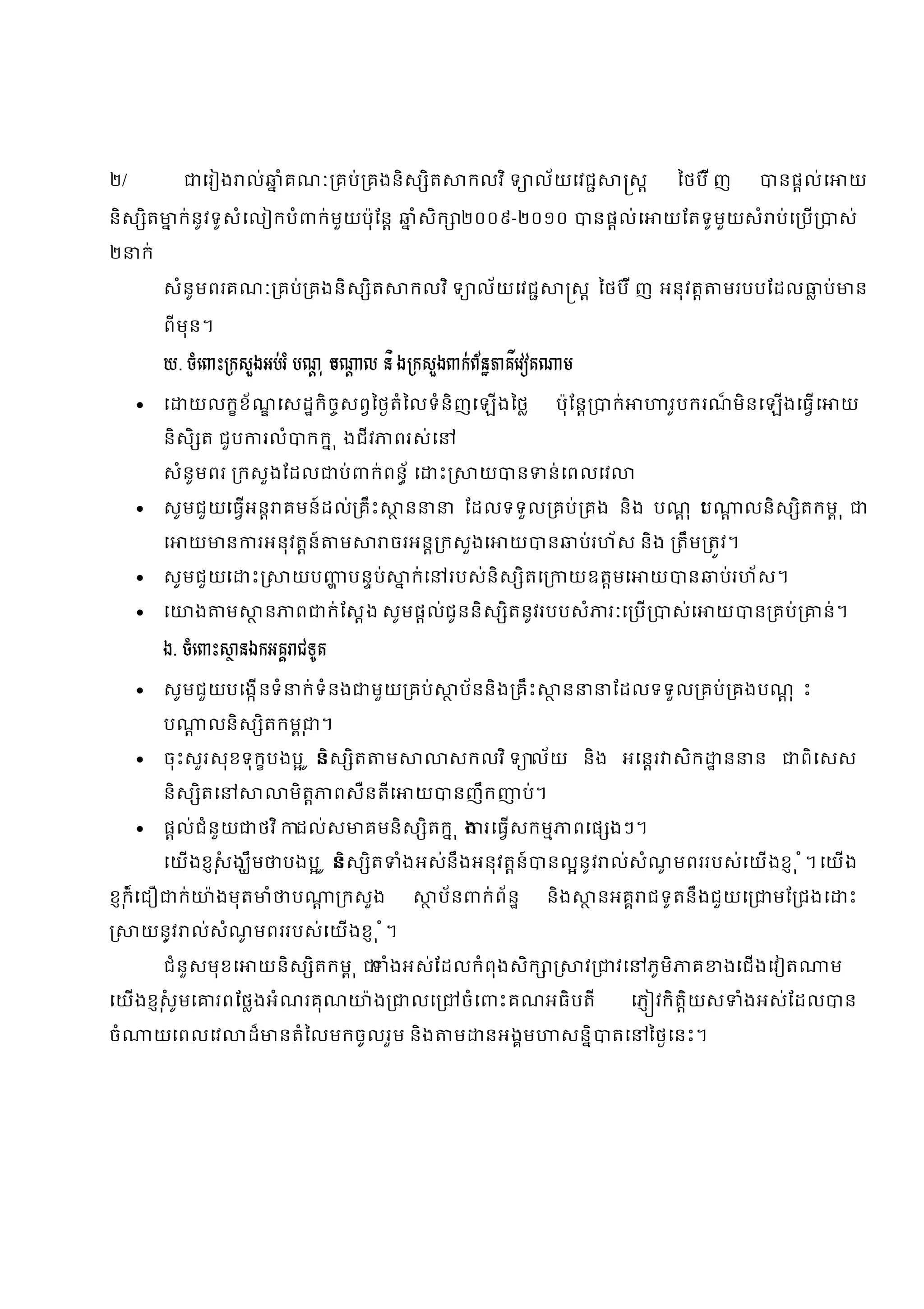 ២/                 េរ ង ល់             ំគណៈ គប់ គងនិស ិត                    កលវ ិ ទ ល័យេវជ                      ស         ៃថប៊ ី ញ        នផល់េ        យ

និស ិត        ក់នូវទូសំេល កបំ                 ក់មួយប៉ុ ែន        ំសិក ២០០៩-២០១០                          នផល់េ       យែតទូមួយសំ ប់េ ប               ស់

២    ក់

          សំនូមពរគណៈ គប់ គងនិស ិត                            កលវ ិ ទ ល័យេវជ                      ស ៃថប៊ ី ញ អនុវត               មរបបែដល         ប់     ន

          ពីមុន។

          ឃ. ចំេ ះ កសួងអប់រ ំ បណ ុ ប
                                   ះ                  ល និ ង កសួង ក់ព័ន គីេវ ត                   ម

         េ    យលកខ័ ណេសដកិចសពៃថតំៃលទំនិញេឡងៃថ                                              ប៉ុែន        ក់            រូបករណមិនេឡងេធេ
                                                                                                                              ៏                      យ

          និសិ ត ជួប             រលំ        កក ុ ងជីវ       ពរស់េ

          សំនូមពរ កសួងែដល                        ប់   ក់ពន័ េ       ះ        យ     ន         ន់េពលេវ

         សូមជួយេធអន គមន៍ដល់ គឹះ                            ន            ែដលទទួល គប់ គង និង បណុ ះ
                                                                                                 ប                                   លនិស ិតកម ុ

          េ    យ        ន       រអនុវតន៍         ម          ចរអន កសួងេ            យ          ន       ប់រហ័ស និង តឹម តវ។

         សូមជួយេ            ះ          យប        បនប់        ក់េ       របស់និស ិតេ              យឧតមេ              យ      ន    ប់រហ័ស។

         េ        ង    ម        ន      ព      ក់ែសង សូមផល់ជូននិស ិតនូវរបបសំ                              រៈេ ប        ស់េ     យ     ន គប់     ន់។

          ង. ចំេ ះ          នឯកអគ ជទូត

         សូមជួយបេងនទំ                  ក់ទំនង        មួយ គប់           ប័ននិង គឹះ              ន        ែដលទទួល គប់ គងបណុ ះ

          ប            លនិស ិតកម ុ ។

         ចុះសួរសុខទុកបងប ូ ន ិស ិត                      ម              សកលវ ិ ទ ល័យ និង អេនរ សិក                               ន     ន       ពិេសស

          និស ិតេ                       មិត     ពសឺនតីេ       យ         នញឹក           ប់។

         ផល់ជំនួយ              ថវ ិ    ដល់ស          គមនិស ិតក ុ ង រេធសកម                       ពេផ ងៗ។

          េយងខសង ឹម
               ុំ                      បងប ូ ន ិស ិត         ំងអស់នឹងអនុវតន៍                 នលនូវ ល់សំណមពររបស់េយងខ ុ ំ។ េយង
                                                                                                        ូ

ខក៏ំ េជ
 ុ            ក់       ៉ ងមុត     ំ     ប        កសួង               ប័ន        ក់ព័ន     និង             នអគ ជទូ តនឹងជួយេ                 មែ ជងេ       ះ

     យនូវ ល់សំណមពររបស់េយងខ ុ ំ។
        ្      ូ

          ជំនួសមុខេ             យនិស ិតកម ុ                 ងអស់ែដលកំពុងសិក
                                                            ំ                                        វ     វេ      ភូមិ     គ   ងេជងេវ ត          ម

េយងខសូមេ
     ុំ                រពែថងអំណរគុណ                    ៉ង     លេ         ចំេ     ះគណអធិបតី                      េភ វកិតយស
                                                                                                                       ិ             ំងអស់ែដល          ន

ចំ        យេពលេវ            ដ៏         នតំៃលមកចូលរួម និង                ម      នអងម              សនិ      តេ        ៃថេនះ។
 