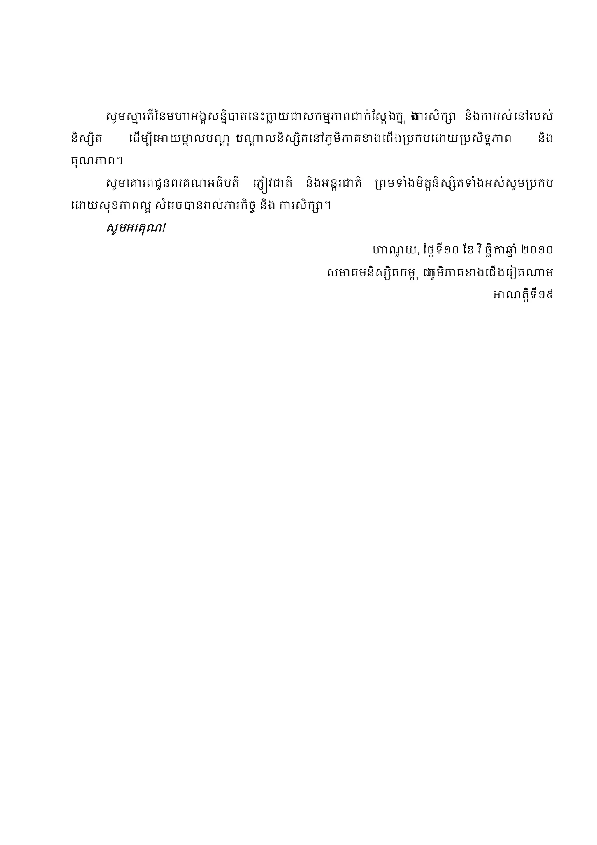 សូម      រតីៃនម     អងសនិ   តេនះ       យ    សកម        ព        ក់ែសងក ុ ង រសិក      និង   ររស់េ    របស់

និស ិត         េដម ីេ   យ   លបណុ ះ
                                  ប       លនិស ិតេ       ភូមិ       គ     ងេជង បកបេ    យ បសិទ        ព        និង

គុណ      ព។

         សូមេ     រពជូនពរគណអធិបតី       េភ វ    តិ    និងអនរ        តិ     ពម   ំងមិតនិស ិត     ំងអស់សូម បកប

េ   យសុខ        ពល សំេរច     ន ល់    រកិច និង       រសិក ។

         សូមអរគុណ!
                                                                             ណយ, ៃថទី១០ ែខ វ ិ ចិ
                                                                              ូ                             ំ ២០១០

                                                         ស      គមនិស ិតកម ុ ភូមិ          គ    ងេជងេវ ត       ម

                                                                                                      ណតិទី១៩
 