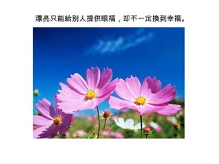 　漂亮只能給别人提供眼福，却不一定換到幸福。 
