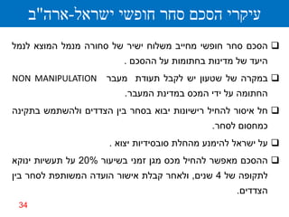 ‫עיקרי הסכם סחר חופשי ישראל-ארה"ב‬
‫‪ ‬הסכם סחר חופשי מחייב משלוח ישיר של סחורה מנמל המוצא לנמל‬
                         ‫היעד של מדינות בחתומות על ההסכם .‬
‫‪ ‬במקרה של שטעון יש לקבל תעודת מעבר ‪NON MANIPULATION‬‬
                         ‫החתומה על ידי המכס במדינת המעבר.‬
‫‪ ‬חל איסור להחיל רישיונות יבוא בסחר בין הצדדים ולהשתמש בתקינה‬
                                              ‫כמחסום לסחר.‬
                      ‫‪ ‬על ישראל להימנע מהחלת סובסידיות יצוא .‬
‫‪ ‬ההסכם מאפשר להחיל מכס מגן זמני בשיעור %02 על תעשיות ינוקא‬
‫לתקופה של 4 שנים, ולאחר קבלת אישור הועדה המשותפת לסחר בין‬
                                                   ‫הצדדים.‬
 ‫43‬
 