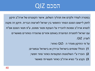 ‫הסכם ‪QIZ‬‬
     ‫במטרה לעודד ולקדם את תהליך השלום, אישר הקונגרס של ארה"ב תיקון‬
‫לחוק ליישום הסכם הסחר החופשי בין ישראל לארצות הברית. תיקון זה מקנה‬
‫לנשיא ארה"ב סמכות להכריז על הענקת פטור ממכס, ע"פ תנאי הסכם אס"ח‬
      ‫עם ישראל לתוצרת המיוצרת באותם אזורים שהוגדרו כאזורים מאושרים‬
                                                         ‫לעניין ‪.QIZ‬‬
                                    ‫על פי התיקון מוגדר ה -‪ QIZ‬כאזור:‬
                   ‫1) הכולל שטחים בישראל ובירדן או בישראל ובמצרים;‬
                    ‫2) הוכרז ע"י השלטונות המקומיות כאזור סחר חפשי;‬
                        ‫3) נקבע ע"י נשיא ארה"ב כאזור תעשייתי מאושר‬

‫04‬
 