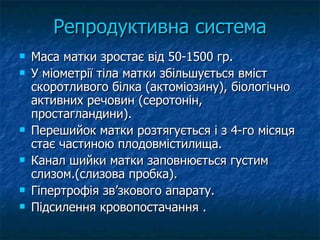 Репродуктивна система Маса матки зростає від 50-1500 гр. У міометрії тіла матки збільшується вміст скоротливого білка (актоміозину), біологічно активних речовин (серотонін, простагландини). Перешийок матки розтягується і з 4-го місяця стає частиною плодовмістилища. Канал шийки матки заповнюється густим слизом.(слизова пробка). Гіпертрофія зв’зкового апарату. Підсилення кровопостачання . 