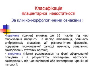 Класифікація плацентарної  недостатності За клініко-морфологічними ознаками :   первинна  (рання) виникає до 16 тижнів під час формування плаценти  в період імплантації, раннього ембріогенезу внаслідок дії різноманітних факторів, порушень гормональної функції яєчників, запальних захворювань статевих органів; вторинна  (пізня) розвивається на фоні сформованої плаценти і є результатом ускладнень вагітності, захворювань під час вагітності або загострення хронічної патології. 