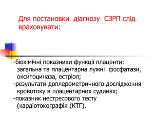 Для постановки  діагнозу  СЗРП слід  враховувати: біохімічні показники функції плаценти:  загальна та плацентарна лужні  фосфатази,  окситоциназа, естріол; результати доплерометричного дослідження  кровотоку в плацентарних судинах; показник нестресового тесту  (кардіотокографія (КТГ). 