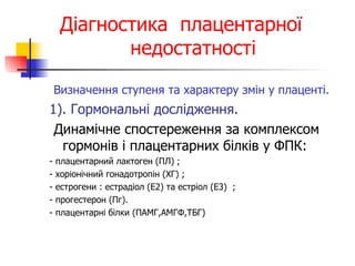 Діагностика  плацентарної   недостатності Визначення ступеня та характеру змін у плаценті. 1). Гормональні дослідження. Динамічне спостереження за комплексом гормонів і плацентарних білків у ФПК: - плацентарний лактоген (ПЛ) ; - хоріонічний гонадотропін (ХГ) ; - естрогени : естрадіол (Е2) та естріол (Е3)  ;  - прогестерон (Пг).   - плацентарні білки (ПАМГ,АМГФ,ТБГ) 