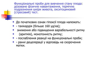 До початкових ознак гіпоксії плода належать: - тахікардія (більше 160 уд/хв); зниження або підвищення варіабельності ритму  (аритмія), монотонність ритму; - послаблення реакції на функціональні проби; - ранні децелерації у відповідь на скорочення матки. Функціональні проби для вивчення стану плода :  дозоване фізичне навантаження, термічне подразнення шкіри живота, окситоциновий (стресовий) тест. 