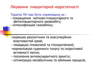 Лікування  плацентарної недостатності Терапія ПН має бути спрямована на : - покращення  матково-плацентарного та    фетоплацентарного кровообігу; - інтенсифікацію газообміну; корекцію реологічних та коагуляційних  властивостей крові; - ліквідацію гіповолемії та гіпопротеїнемії; нормалізацію судинного тонусу та скоротливої  активності матки; - посилення антиоксидантного захисту; - оптимізацію метаболічних та обмінних процесів. 