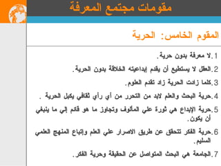 لا معرفة بدون حرية .  العقل لا يستطيع أن يقدم إبداعيته الخلاقة بدون الحرية . كلما زادت الحرية زاد تقدم العلوم .  حرية البحث والعلم لابد من التحرر من أي رأي ثقافي يكبل الحرية  . حرية الإبداع هي ثورة علي المألوف وتجاوز ما هو قائم إلي ما ينبغي أن يكون . حرية الفكر تتحقق عن طريق الاصرار علي العلم وإتباع المنهج العلمي السليم .  الجامعة هي البحث المتواصل عن الحقيقة وحرية الفكر . المقوم الخامس :  الحرية مقومات مجتمع المعرفة 