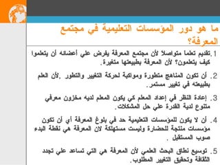 تقديم تعلماَ متواصلاَ لأن مجتمع المعرفة يفرض علي أعضائه أن يتعلموا كيف يتعلمون؟ لأن المعرفة بطبيعتها متغيرة . أن تكون المناهج متطورة ومواكبة لحركة التغيير والتطور  , لأن العلم بطبيعته في تغيير مستمر . إعادة النظر في إعداد المعلم كي يكون المعلم لديه مخزون معرفي متنوع لدية القدرة علي حل المشكلات . أن لا يكون للمؤسسات التعليمية حد في بلوغ المعرفة أي أن تكون مؤسسات منتجة للحضارة وليست مستهلكة لان المعرفة هي نقطة البدء صوب المستقبل  . توسيع نطاق البحث العلمي لأن المعرفة هي التي تساعد علي تجدد الثقافة وتحقيق التغيير المطلوب . ما هو دور المؤسسات التعليمية في مجتمع المعرفة؟   