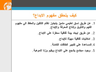 عن طريق نسق تعليمي متميز يتجاوز نظام التلقين والحفظ الي مفهوم الفهم والتأويل وإنتاج المعرفة والإبداع . عن طريق ايجاد بيئة ثقافية محفزة علي الابداع . امكانيات ثقافية مهيأة للإبداع . المساعدة علي تفجير الطاقات الكامنة . وجود مجتمع يشجع علي الابداع ويقيم وزنا للموهبة . كيف يتحقق مفهوم الابداع؟   