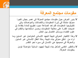 مقومات مجتمع المعرفة يدور العرض حول مقومات مجتمع المعرفة في عصر يعيش تفجرا  معرفيا متمثلا في ثورة المعلومات والاتصالات والمواصلات وفي تكنولوجيا المعلومات فلم تعد الصناعة مجرد تطويع للمادة بكفاءة بل اصبحت القدرة علي معالجة المعلومات وحسن استخدامها والتقدم في علوم الفضاء ووسائل الاتصال بين العالم . وهذا الانفجار المعرفي نتيجة للجهد الانساني المتواصل عبر السنين وما نراه من  تدفق معرفي جاء نتيجة رحلة العقل الانساني عبر السنين .  والمعرفة في صميمها هي الانسان في سيره نحو التقدم . والتطور العلمي المذهل جاء نتيجة لجهود انسانية متواصلة تؤمن بمقومات المعرفة . 