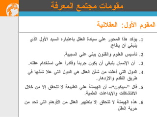 المقوم الأول :  العقلانية يؤكد هذا المحور علي سيادة العقل باعتباره السيد الأول الذي ينبغي أن يطاع . تأسيس العلوم والفنون يبني علي السببية . أن الإنسان ينبغي أن يكون جريئاً وقادراً علي استخدام عقله . الدول التي أعلت من شأن العقل هي الدول التي علا شأنها في طريق التقدم والازدهار . قال ”بيكون“ أن الهيمنة علي الطبيعة لا تتحقق إلا من خلال الاكتشافات والإبداعات العلمية . هذه الهيمنة لا تتحقق إلا بتطهير العقل من الأوهام التي تحد من حرية العقل . مقومات مجتمع المعرفة 