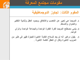الدوجما هي تعبير عن التعصب والانغلاق وجمود العقل وثنائية التفكير والعدوان والتسلط . ينمي مصطلح الدوجما فكرة الفكرة الواحدة والجماعة الواحدة والرأي الواحد . يقول دراكير أنه لم يعد للسلاح الكلمة الاخيرة فعجزة ظهر في كثير من الحروب الاخيرة وقال أن للعقل الكلمة الاخيرة  . المقوم الثالث :  تجاوز الدوجماطيقية مقومات مجتمع المعرفة 