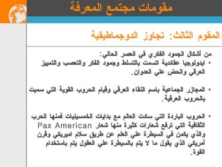 من أشكال الجمود الفكري في العصر الحالي : ايدولوجيا عقائدية اتسمت بالتسلط وجمود الفكر والتعصب والتمييز العرقي والحض علي العدوان . المجازر الجماعية باسم النقاء العرقي وقيام الحروب القوية التي سميت بالحروب العرقية . الحروب الباردة التي سادت العالم مع بدايات الخمسينيات فمنها الحرب الثقافية التي ترفع شعارات كثيرة منها شعار  Pax American  والذي يكمن في السيطرة علي العلم عن طريق سلام اميريكي وقرن أمريكي الذي يقول ما لا يتم بالسيطرة علي العقول يتم باستخدام القوة . المقوم الثالث :  تجاوز الدوجماطيقية مقومات مجتمع المعرفة 